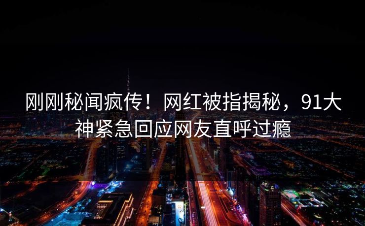刚刚秘闻疯传！网红被指揭秘，91大神紧急回应网友直呼过瘾