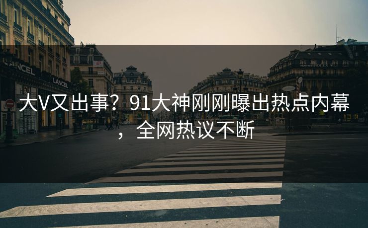 大V又出事？91大神刚刚曝出热点内幕，全网热议不断