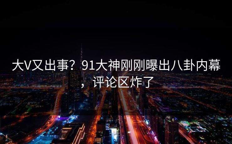 大V又出事？91大神刚刚曝出八卦内幕，评论区炸了