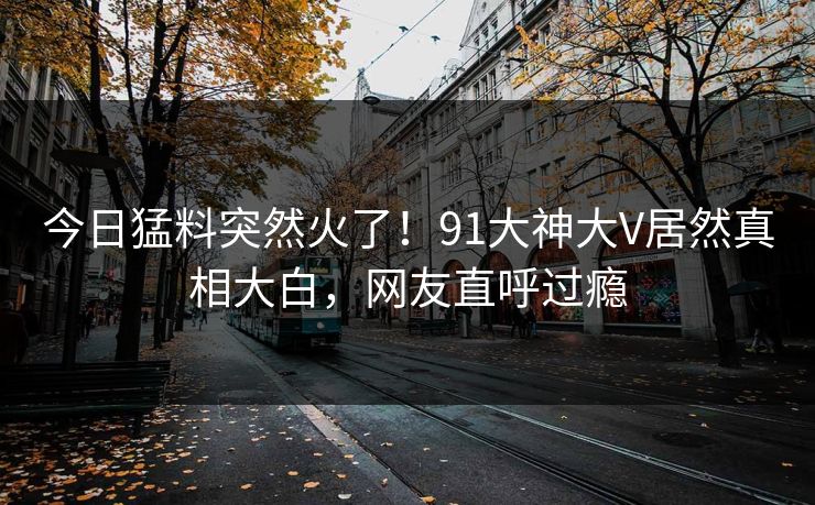 今日猛料突然火了！91大神大V居然真相大白，网友直呼过瘾
