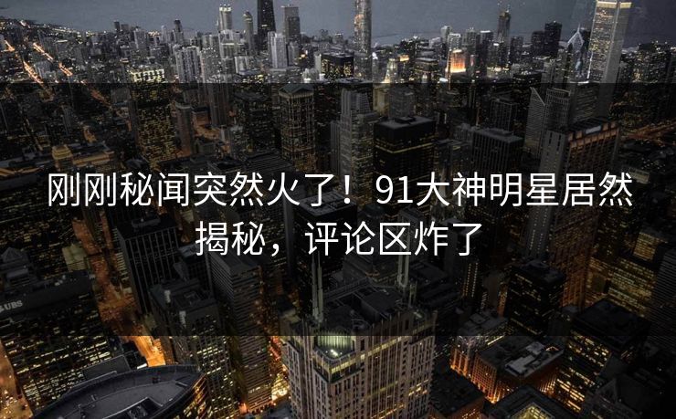 刚刚秘闻突然火了！91大神明星居然揭秘，评论区炸了