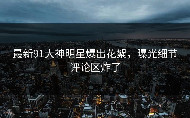 最新91大神明星爆出花絮，曝光细节评论区炸了