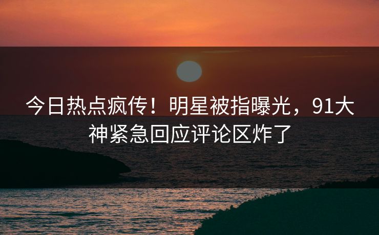 今日热点疯传！明星被指曝光，91大神紧急回应评论区炸了