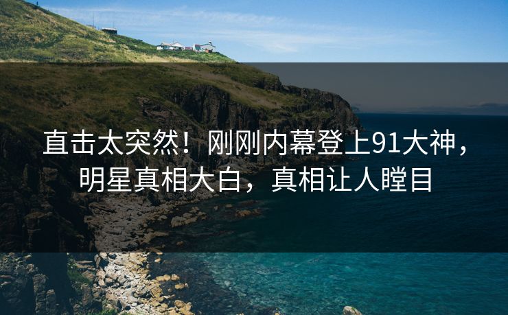 直击太突然！刚刚内幕登上91大神，明星真相大白，真相让人瞠目