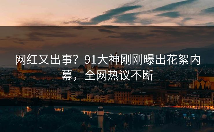 网红又出事？91大神刚刚曝出花絮内幕，全网热议不断