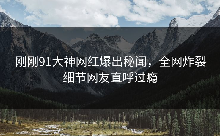 刚刚91大神网红爆出秘闻，全网炸裂细节网友直呼过瘾