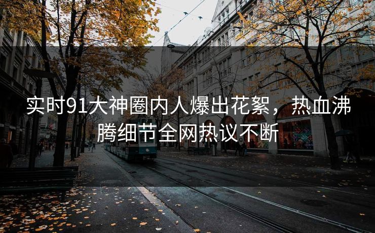实时91大神圈内人爆出花絮，热血沸腾细节全网热议不断