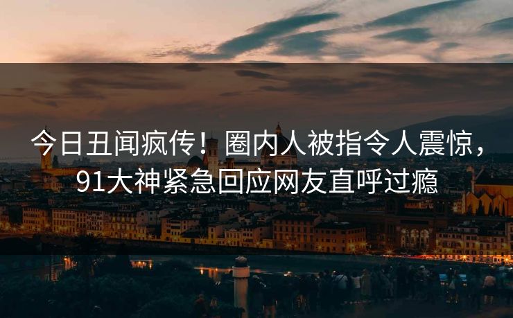今日丑闻疯传！圈内人被指令人震惊，91大神紧急回应网友直呼过瘾