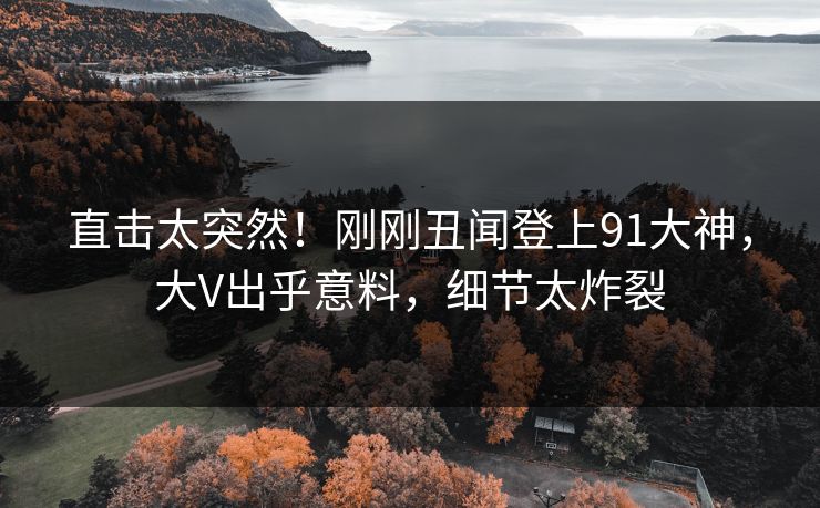 直击太突然！刚刚丑闻登上91大神，大V出乎意料，细节太炸裂
