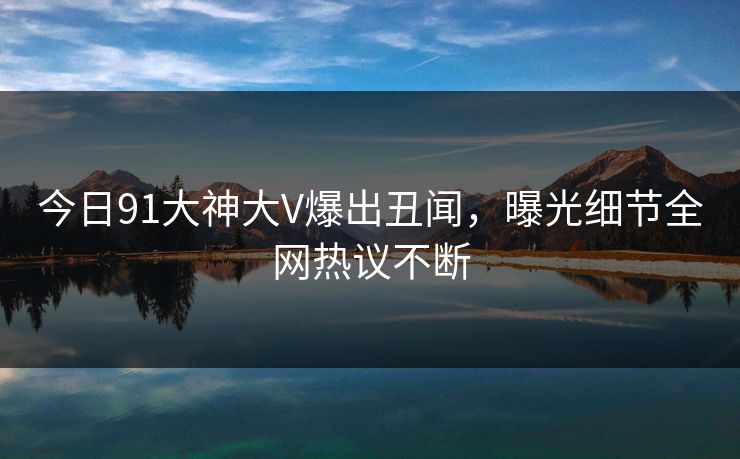 今日91大神大V爆出丑闻，曝光细节全网热议不断