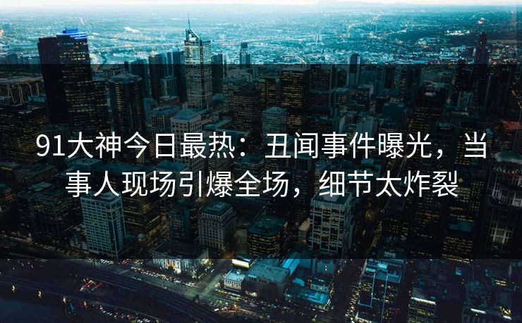91大神今日最热：丑闻事件曝光，当事人现场引爆全场，细节太炸裂