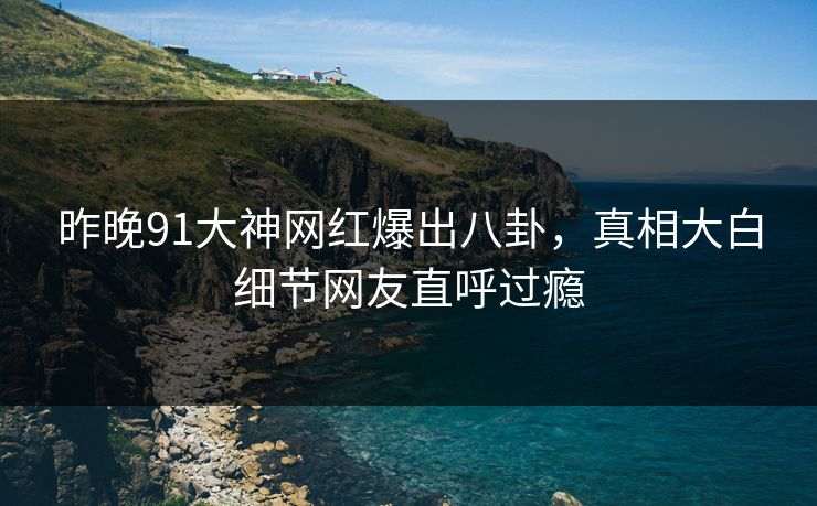昨晚91大神网红爆出八卦，真相大白细节网友直呼过瘾