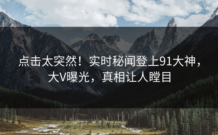 点击太突然！实时秘闻登上91大神，大V曝光，真相让人瞠目