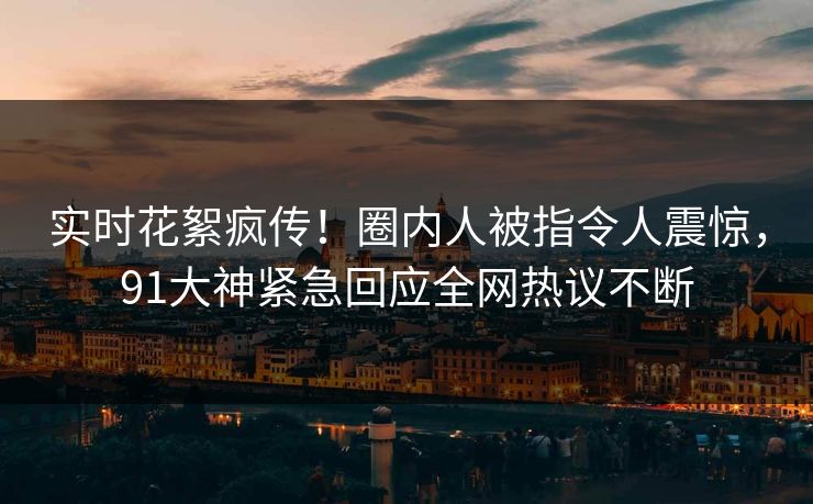 实时花絮疯传！圈内人被指令人震惊，91大神紧急回应全网热议不断