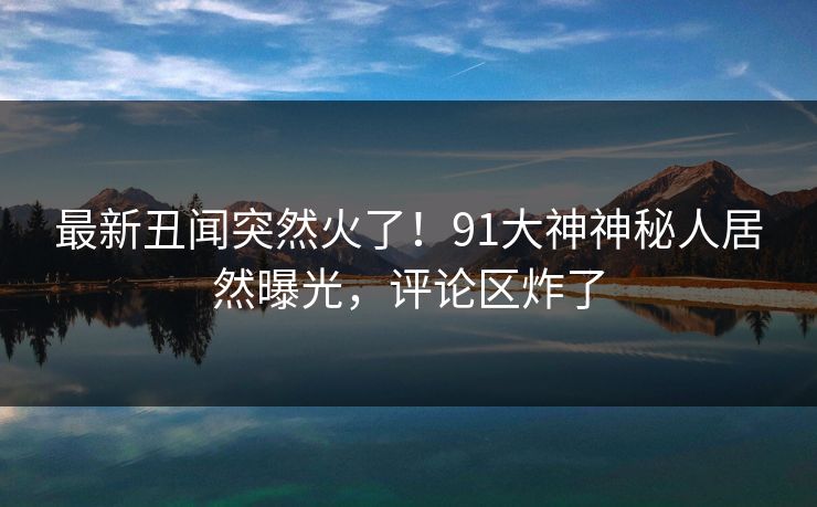 最新丑闻突然火了！91大神神秘人居然曝光，评论区炸了