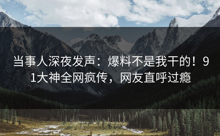 当事人深夜发声：爆料不是我干的！91大神全网疯传，网友直呼过瘾