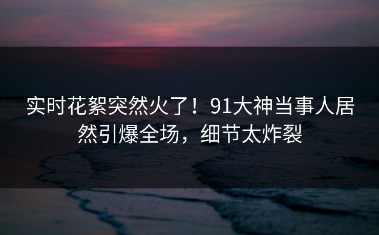 实时花絮突然火了！91大神当事人居然引爆全场，细节太炸裂