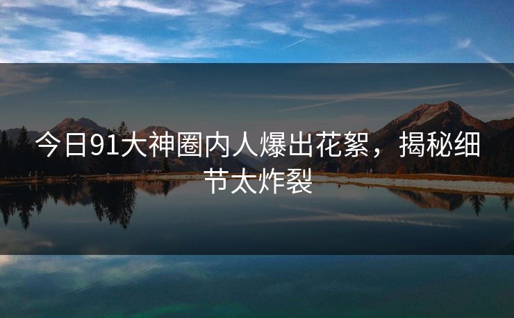 今日91大神圈内人爆出花絮，揭秘细节太炸裂