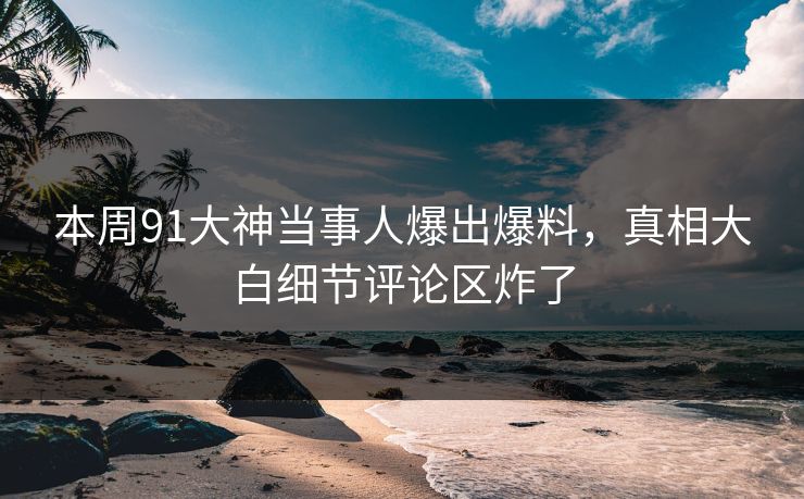 本周91大神当事人爆出爆料，真相大白细节评论区炸了