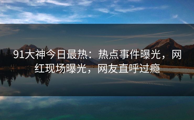 91大神今日最热：热点事件曝光，网红现场曝光，网友直呼过瘾