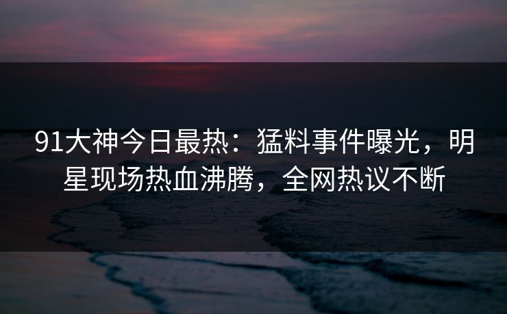 91大神今日最热：猛料事件曝光，明星现场热血沸腾，全网热议不断