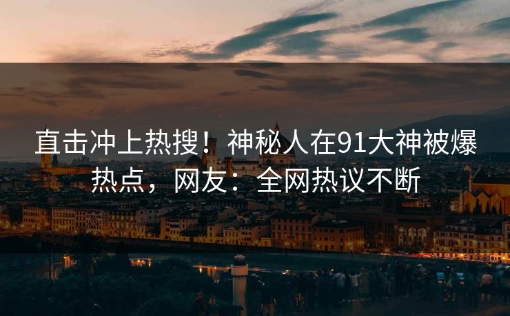 直击冲上热搜！神秘人在91大神被爆热点，网友：全网热议不断