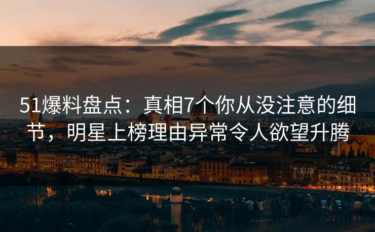 51爆料盘点：真相7个你从没注意的细节，明星上榜理由异常令人欲望升腾