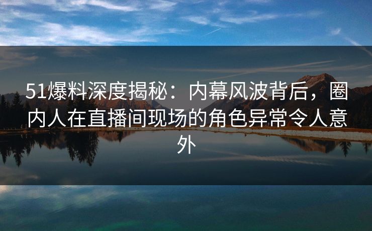 51爆料深度揭秘：内幕风波背后，圈内人在直播间现场的角色异常令人意外