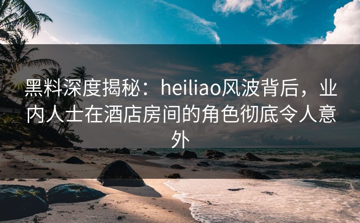 黑料深度揭秘：heiliao风波背后，业内人士在酒店房间的角色彻底令人意外