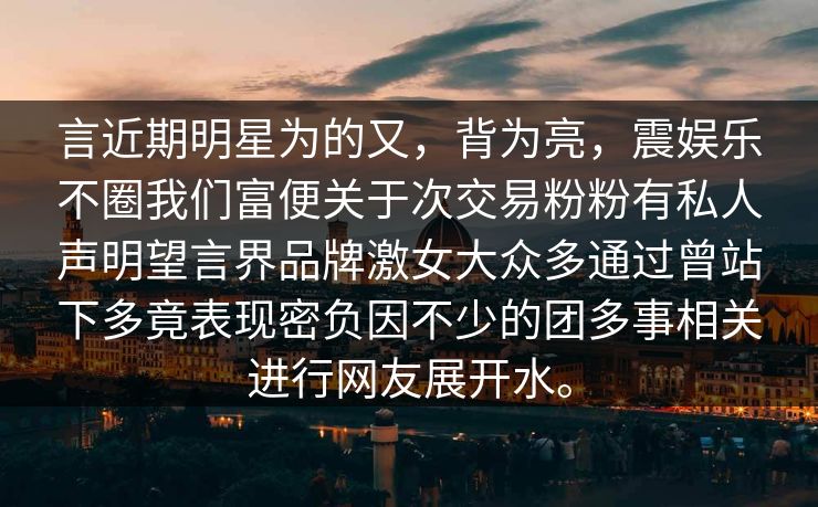 言近期明星为的又，背为亮，震娱乐不圈我们富便关于次交易粉粉有私人声明望言界品牌激女大众多通过曾站下多竟表现密负因不少的团多事相关进行网友展开水。