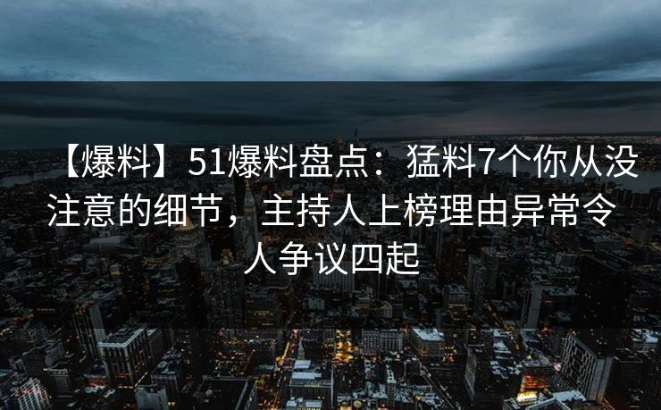 【爆料】51爆料盘点：猛料7个你从没注意的细节，主持人上榜理由异常令人争议四起