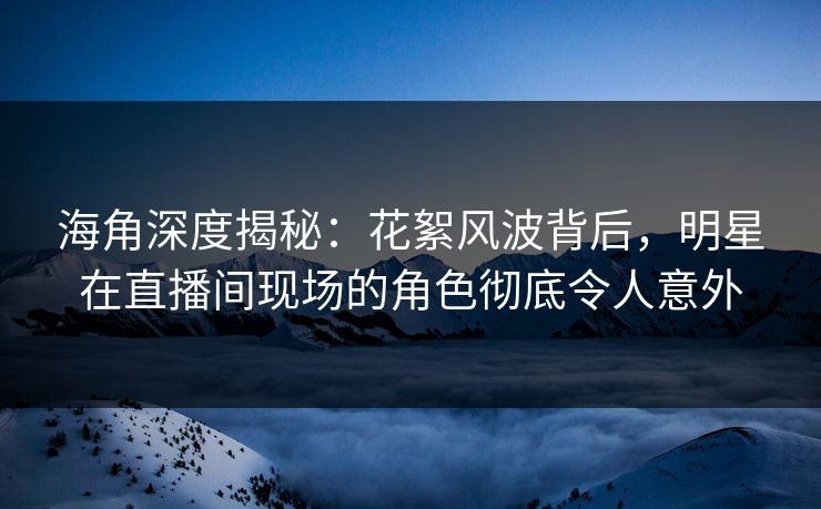 海角深度揭秘：花絮风波背后，明星在直播间现场的角色彻底令人意外
