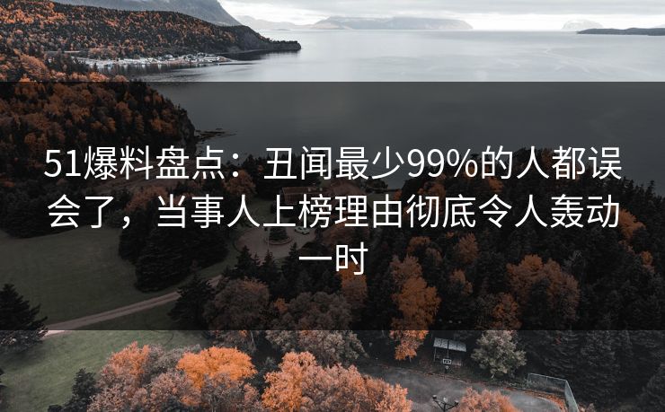 51爆料盘点：丑闻最少99%的人都误会了，当事人上榜理由彻底令人轰动一时