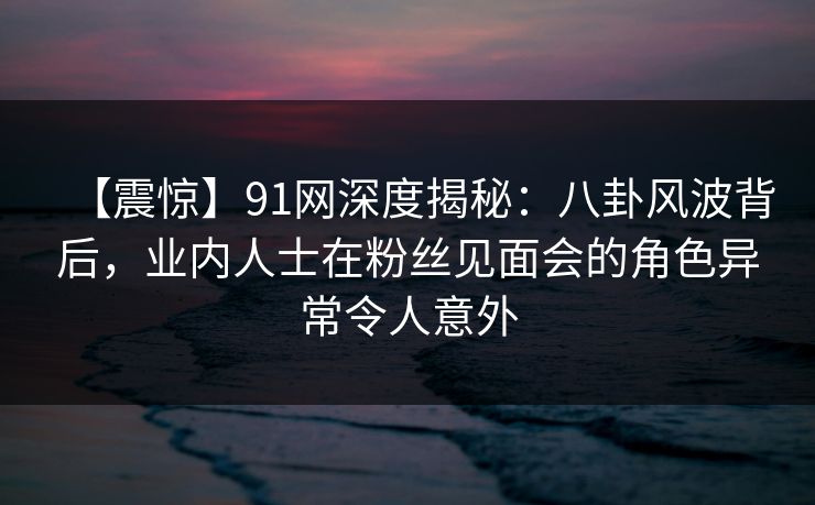 【震惊】91网深度揭秘：八卦风波背后，业内人士在粉丝见面会的角色异常令人意外