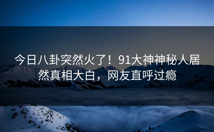 今日八卦突然火了！91大神神秘人居然真相大白，网友直呼过瘾