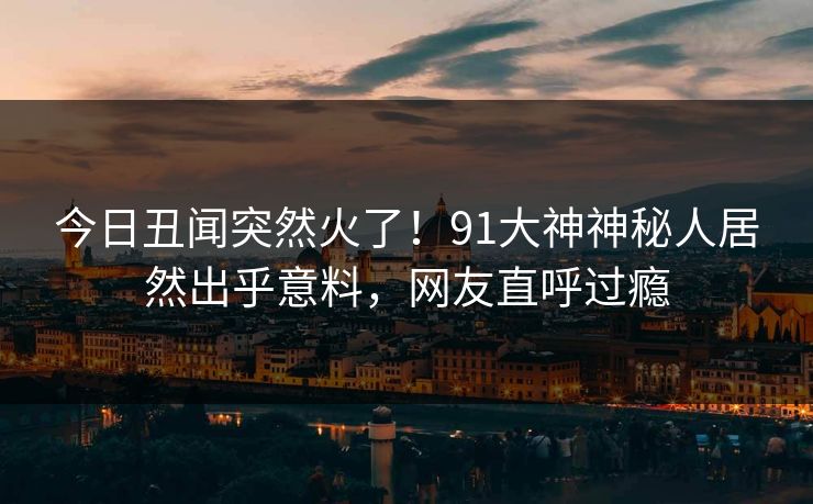 今日丑闻突然火了！91大神神秘人居然出乎意料，网友直呼过瘾