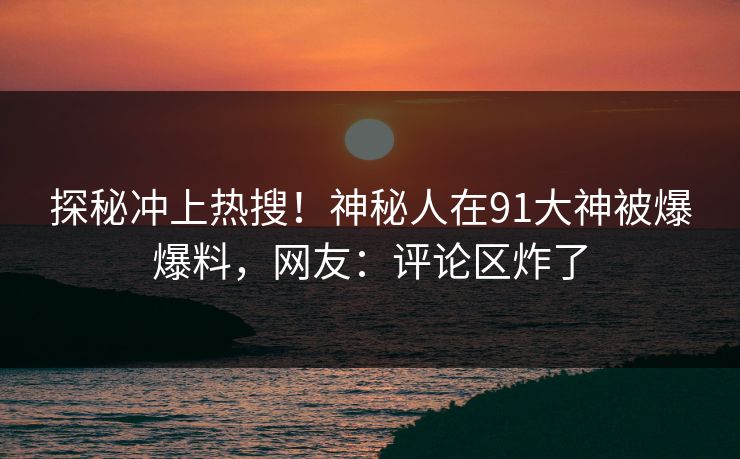 探秘冲上热搜！神秘人在91大神被爆爆料，网友：评论区炸了