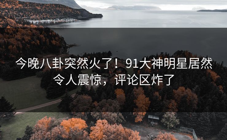 今晚八卦突然火了！91大神明星居然令人震惊，评论区炸了