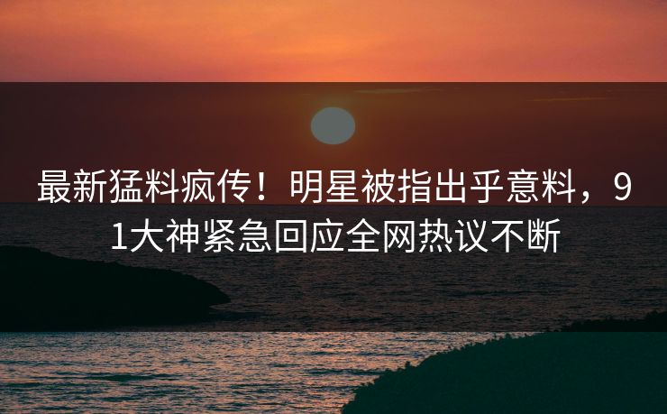 最新猛料疯传！明星被指出乎意料，91大神紧急回应全网热议不断