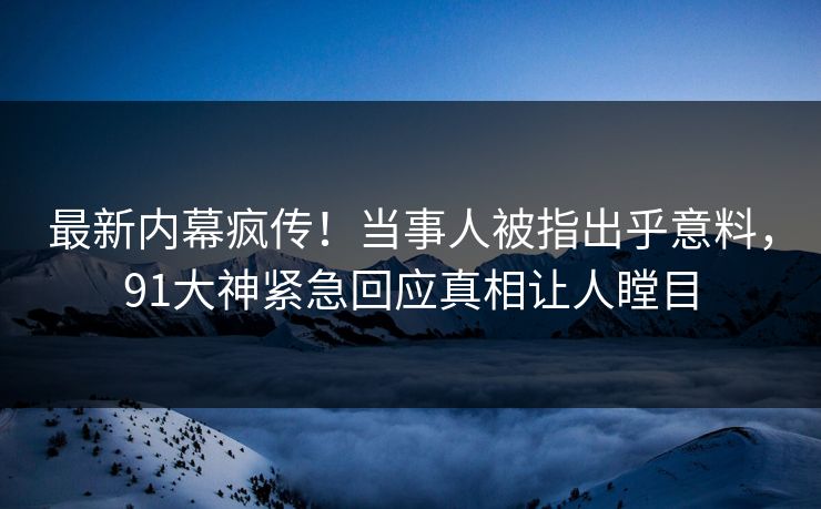 最新内幕疯传！当事人被指出乎意料，91大神紧急回应真相让人瞠目