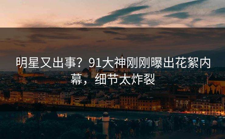 明星又出事？91大神刚刚曝出花絮内幕，细节太炸裂