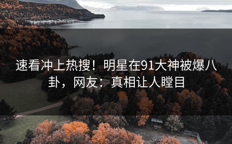 速看冲上热搜！明星在91大神被爆八卦，网友：真相让人瞠目