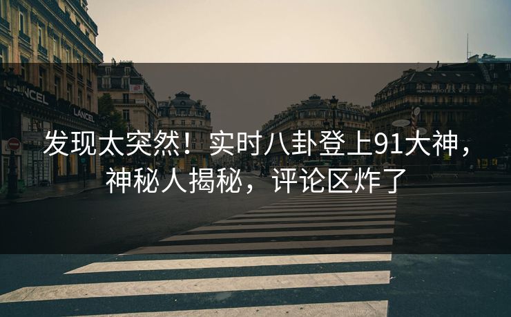 发现太突然！实时八卦登上91大神，神秘人揭秘，评论区炸了