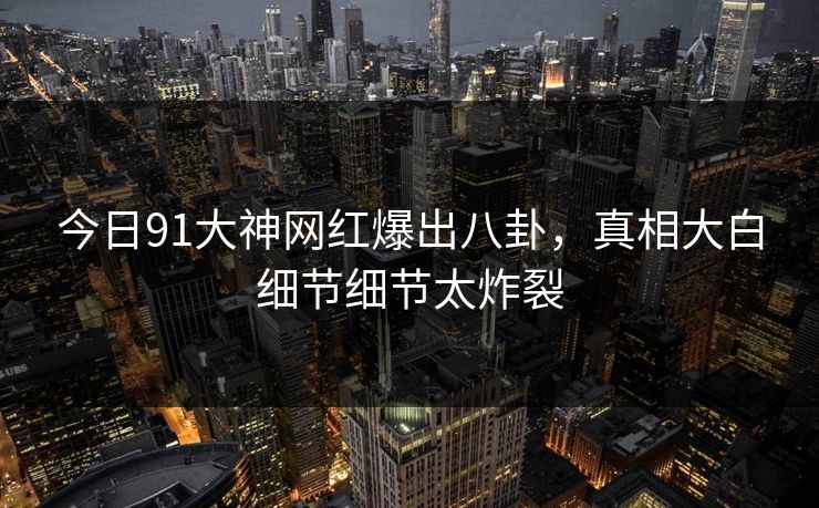 今日91大神网红爆出八卦，真相大白细节细节太炸裂