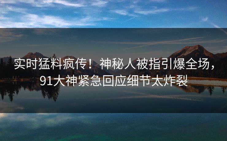 实时猛料疯传！神秘人被指引爆全场，91大神紧急回应细节太炸裂