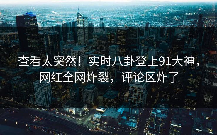 查看太突然！实时八卦登上91大神，网红全网炸裂，评论区炸了