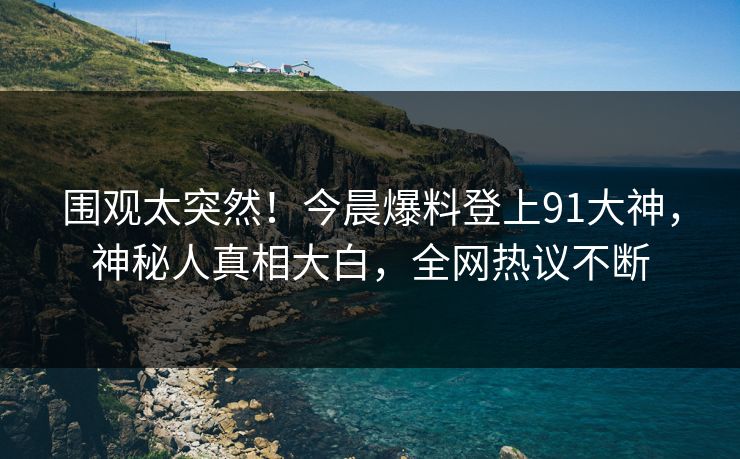 围观太突然！今晨爆料登上91大神，神秘人真相大白，全网热议不断