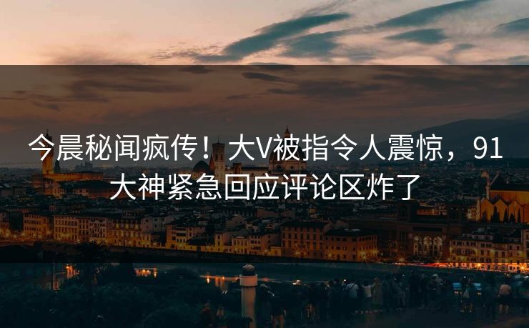 今晨秘闻疯传！大V被指令人震惊，91大神紧急回应评论区炸了