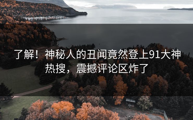 了解！神秘人的丑闻竟然登上91大神热搜，震撼评论区炸了