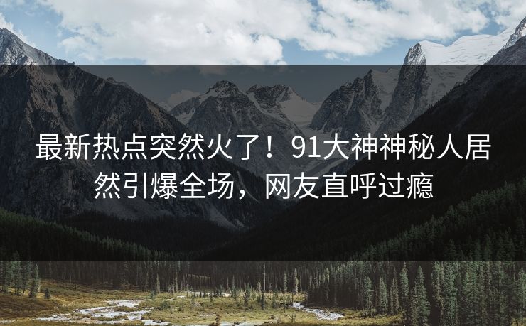 最新热点突然火了！91大神神秘人居然引爆全场，网友直呼过瘾